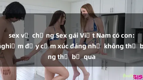 sex vợ chồng Sex gái Việt Nam có con: Trải nghiệm đầy cảm xúc đáng nhớ không thể bỏ qua