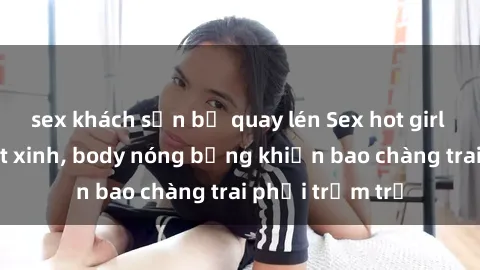 sex khách sạn bị quay lén Sex hot girl Việt Nam: Mặt xinh, body nóng bỏng khiến bao chàng trai phải trầm trồ