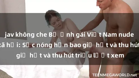 jav không che Bộ ảnh gái Việt Nam nude gây sốt mạng xã hội: Sắc nóng hơn bao giờ hết và thu hút triệu lượt xem