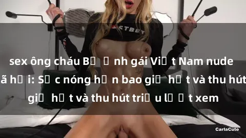 sex ông cháu Bộ ảnh gái Việt Nam nude gây sốt mạng xã hội: Sắc nóng hơn bao giờ hết và thu hút triệu lượt xem