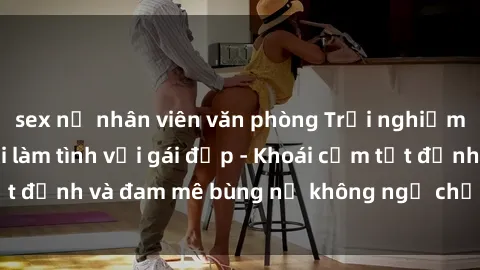 sex nữ nhân viên văn phòng Trải nghiệm cực kỳ thú vị khi làm tình với gái đẹp - Khoái cảm tột đỉnh và đam mê bùng nổ không ngờ chỉ trong một đêm!