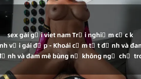 sex gái gọi viet nam Trải nghiệm cực kỳ thú vị khi làm tình với gái đẹp - Khoái cảm tột đỉnh và đam mê bùng nổ không ngờ chỉ trong một đêm!