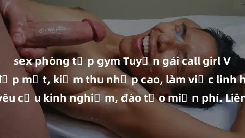 sex phòng tập gym Tuyển gái call girl Việt Nam gợi cảm, đẹp mắt, kiếm thu nhập cao, làm việc linh hoạt, không yêu cầu kinh nghiệm, đào tạo miễn phí. Liên hệ ngay để biết thêm chi tiết!