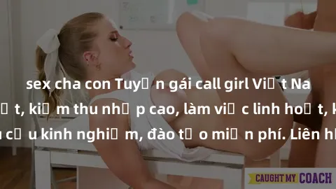 sex cha con Tuyển gái call girl Việt Nam gợi cảm, đẹp mắt, kiếm thu nhập cao, làm việc linh hoạt, không yêu cầu kinh nghiệm, đào tạo miễn phí. Liên hệ ngay để biết thêm chi tiết!