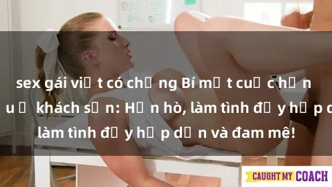 sex gái việt có chồng Bí mật cuộc hẹn gái Việt lần đầu ở khách sạn: Hẹn hò, làm tình đầy hấp dẫn và đam mê!