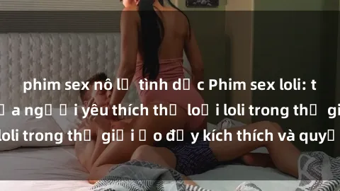 phim sex nô lệ tình dục Phim sex loli: thỏa mãn đam mê của người yêu thích thể loại loli trong thế giới ảo đầy kích thích và quyến rũ.