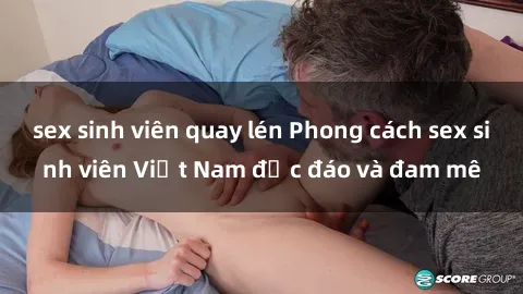 sex sinh viên quay lén Phong cách sex sinh viên Việt Nam độc đáo và đam mê